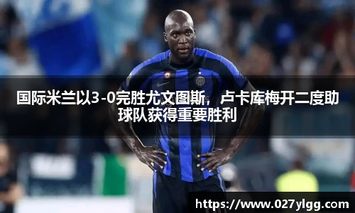国际米兰以3-0完胜尤文图斯，卢卡库梅开二度助球队获得重要胜利