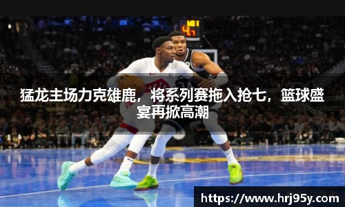 猛龙主场力克雄鹿，将系列赛拖入抢七，篮球盛宴再掀高潮