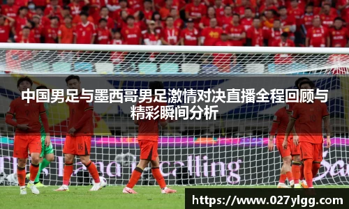 中国男足与墨西哥男足激情对决直播全程回顾与精彩瞬间分析