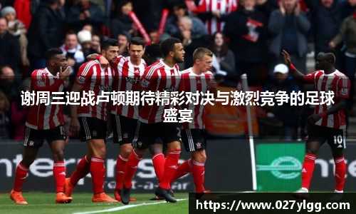 谢周三迎战卢顿期待精彩对决与激烈竞争的足球盛宴